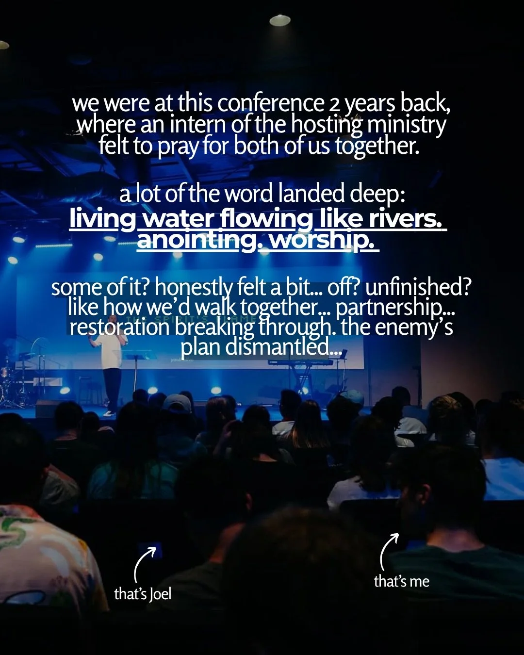 View from the back of a dark auditorium lit in blue, with a seated crowd facing a stage where a speaker stands in front of a screen. Text: we were at this conference 2 years back, where an intern of the hosting ministry felt to pray for both of us together. a lot of the word landed deep: living water flowing like rivers. anointing. worship. some of it? honestly felt a bit... off? unfinished? like how we’d walk together... partnership... restoration breaking through. the enemy’s plan dismantled... that’s Joel that’s me