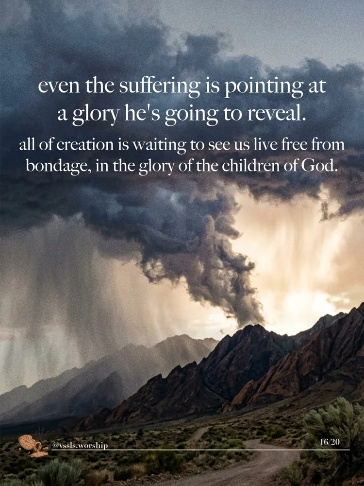 even the suffering is pointing at a glory he's going to reveal. all of creation is waiting to see us live free from bondage, in the glory of the children of God.