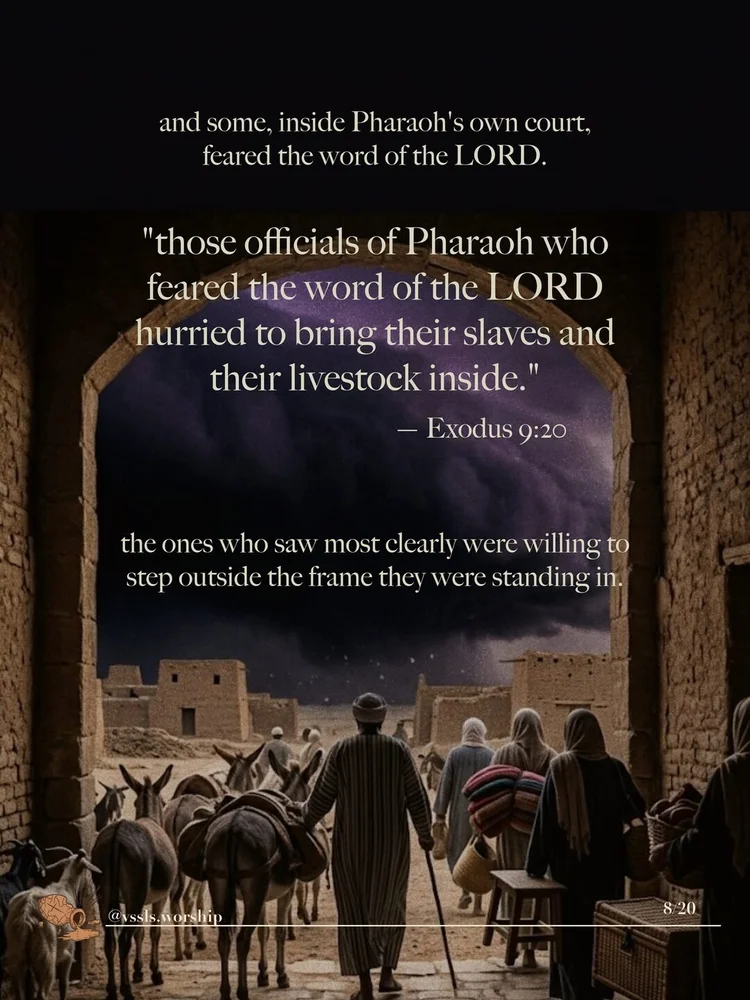 and some, inside Pharaoh's own court, feared the word of the LORD. "those officials of Pharaoh who feared the word of the LORD hurried to bring their slaves and their livestock inside." — Exodus 9:20 the ones who saw most clearly were willing to step outside the frame they were standing in.