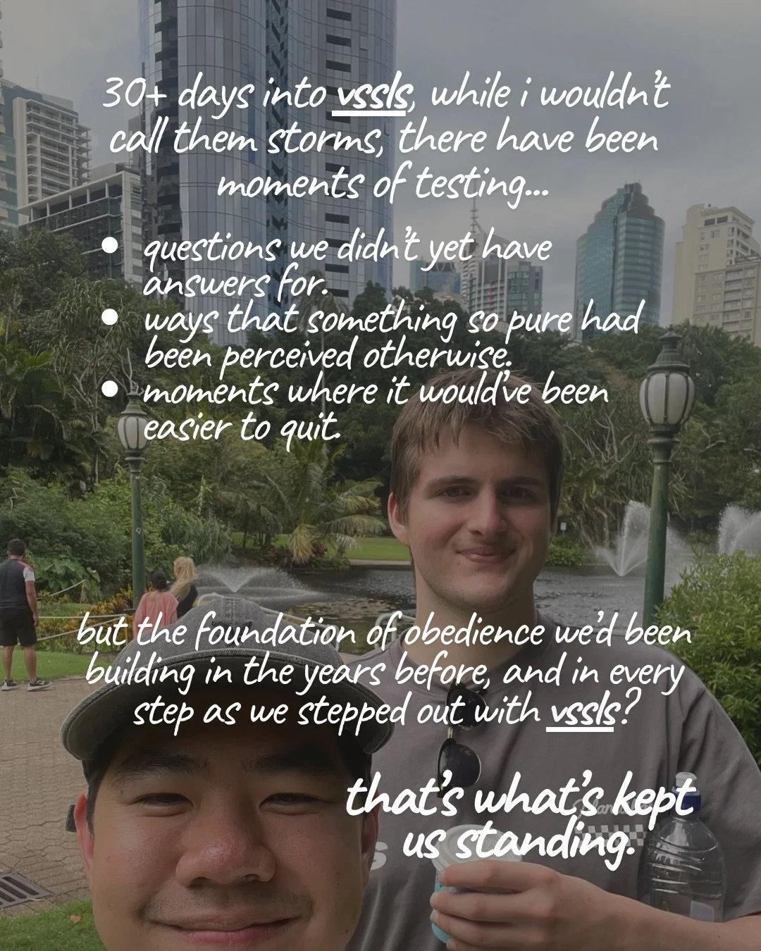 Two young men take a selfie in a city park, with a fountain and high-rise buildings behind them. Text: 30+ days into vssls, while i wouldn’t call them storms, there have been moments of testing... questions we didn’t yet have answers for. ways that something so pure had been perceived otherwise. moments where it would’ve been easier to quit. but the foundation of obedience we’d been building in the years before, and in every step as we stepped out with vssls? that’s what’s kept us standing.