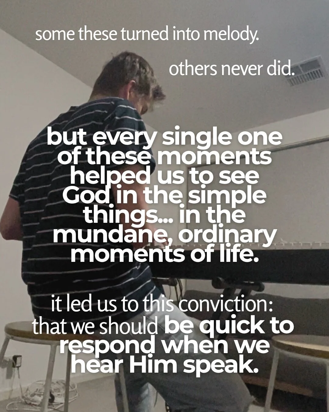 A young man in a striped T-shirt sits with his back to the camera at a keyboard in a plain room. Text: some these turned into melody. others never did. but every single one of these moments helped us to see God in the simple things... in the mundane, ordinary moments of life. it led us to this conviction: that we should be quick to respond when we hear Him speak.
