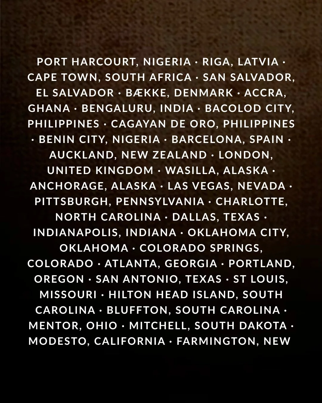 Port Harcourt, Nigeria · Riga, Latvia · Cape Town, South Africa · San Salvador, El Salvador · Bække, Denmark · Accra, Ghana · Bengaluru, India · Bacolod City, Philippines · Cagayan de Oro, Philippines · Benin City, Nigeria · Barcelona, Spain · Auckland, New Zealand · London, United Kingdom · Wasilla, Alaska · Anchorage, Alaska · Las Vegas, Nevada · Pittsburgh, Pennsylvania · Charlotte, North Carolina · Dallas, Texas · Indianapolis, Indiana · Oklahoma City, Oklahoma · Colorado Springs, Colorado · Atlanta, Georgia · Portland, Oregon · San Antonio, Texas · St Louis, Missouri · Hilton Head Island, South Carolina · Bluffton, South Carolina · Mentor, Ohio · Mitchell, South Dakota · Modesto, California · Farmington, New