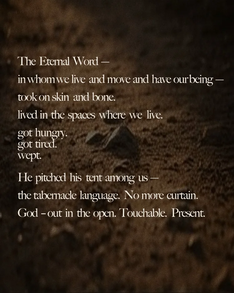 The Eternal Word — in whom we live and move and have our being — took on skin and bone. lived in the spaces where we live. got hungry. got tired. wept. He pitched his tent among us — the tabernacle language. No more curtain. God — out in the open. Touchable. Present.