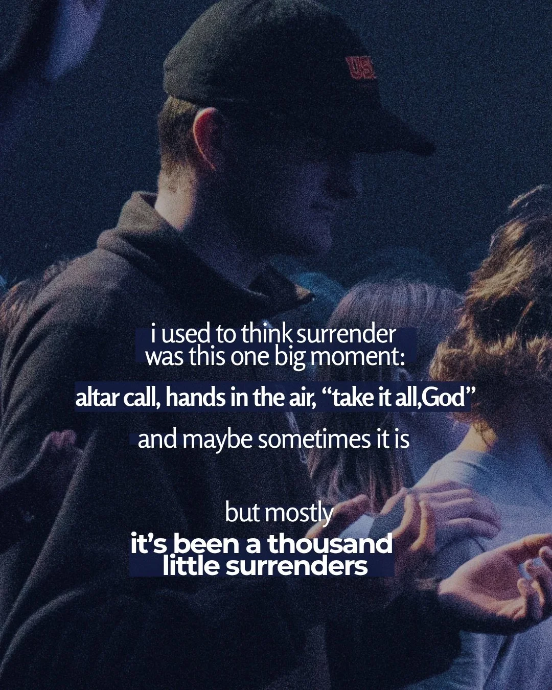 A young man in a cap stands among a crowd in dim blue light, with open hands raised around him. Text: i used to think surrender was this one big moment: altar call, hands in the air, “take it all, God” and maybe sometimes it is but mostly it’s been a thousand little surrenders
