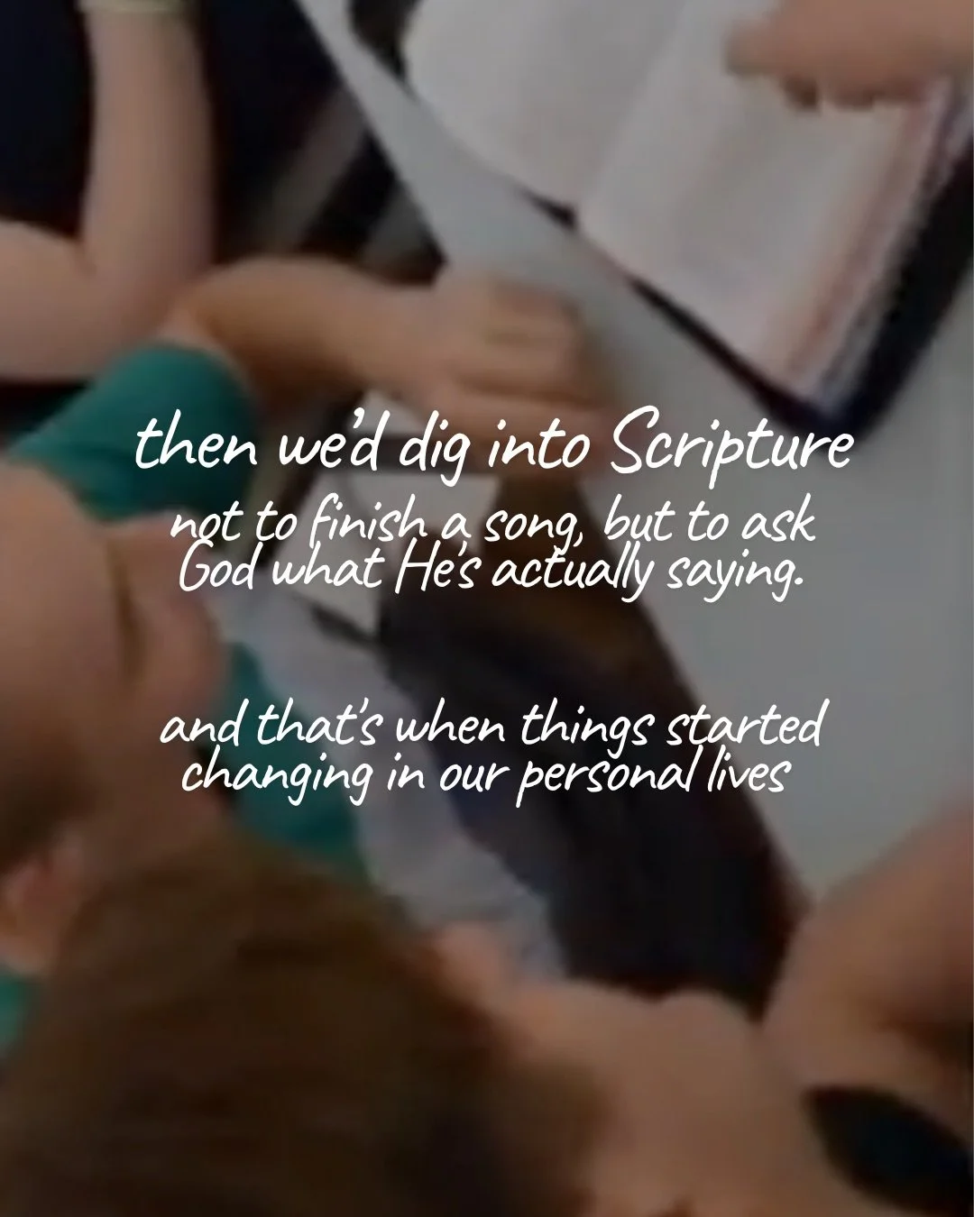 A blurred, overhead view of people gathered around an open Bible. Text: then we’d dig into Scripture not to finish a song, but to ask God what He’s actually saying. and that’s when things started changing in our personal lives