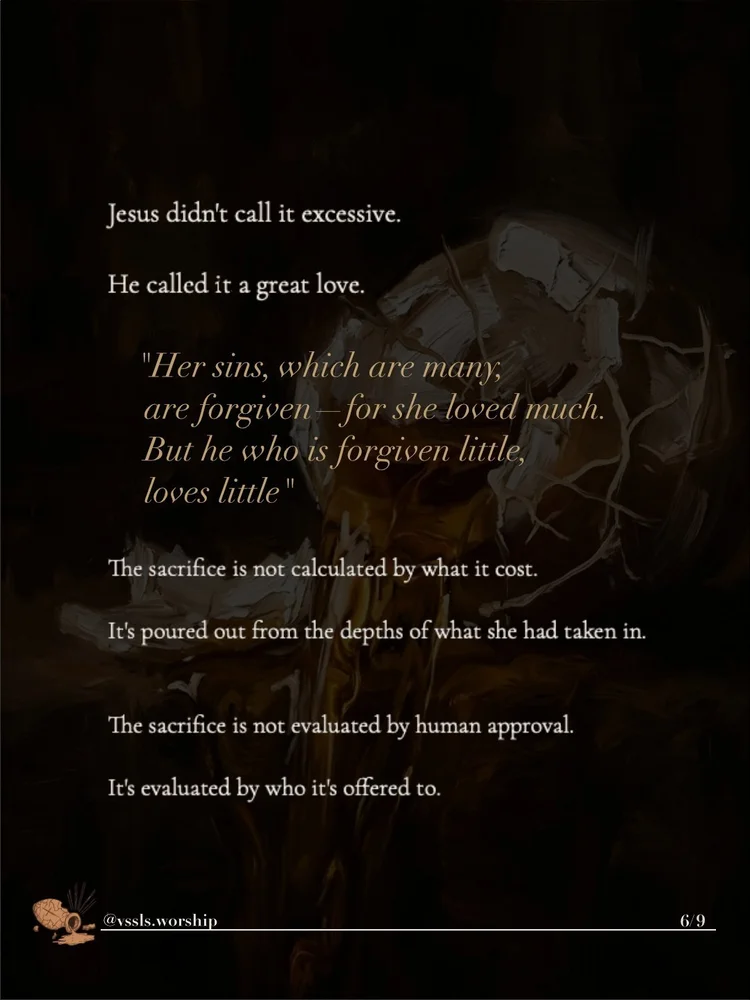 Jesus didn’t call it excessive. He called it a great love. “Her sins, which are many, are forgiven — for she loved much. But he who is forgiven little, loves little.” The sacrifice is not calculated by what it cost. It’s poured out from the depths of what she had taken in. The sacrifice is not evaluated by human approval. It’s evaluated by who it’s offered to.
