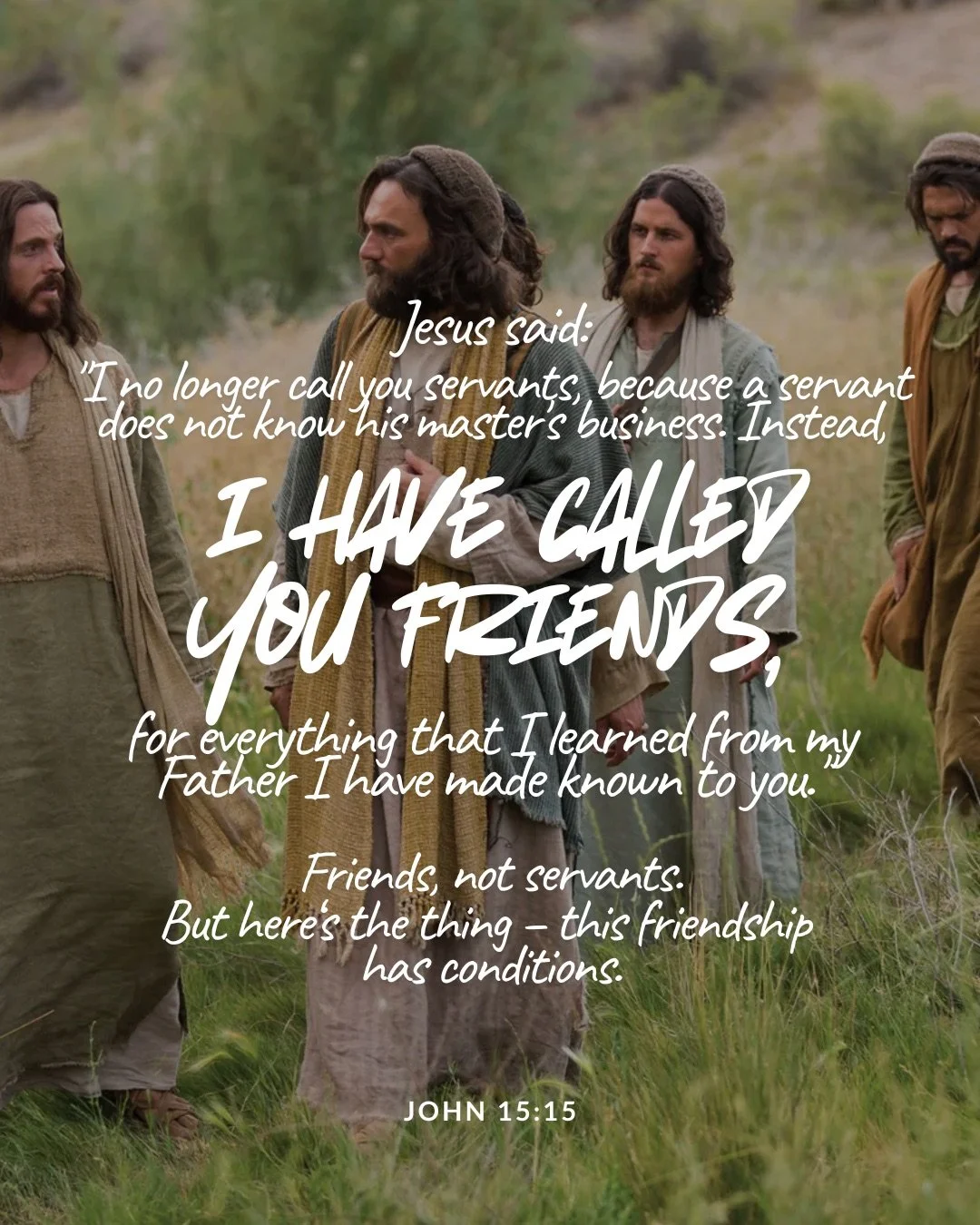 A group of men in robes and head coverings, dressed as first-century disciples, walk across a grassy hillside. Text: Jesus said: "I no longer call you servants, because a servant does not know his master's business. Instead, i have called you friends, for everything that I learned from my Father I have made known to you." Friends, not servants. But here‘s the thing – this friendship has conditions. John 15:15