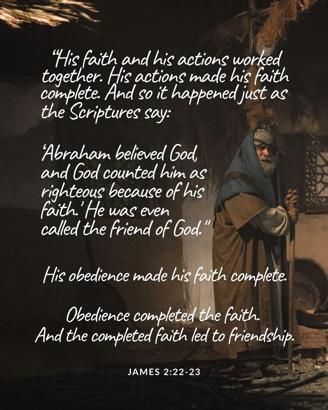 An older bearded man in robes and a head covering stands in a dim stone doorway holding a staff. Text: “His faith and his actions worked together. His actions made his faith complete. And so it happened just as the Scriptures say: ‘Abraham believed God, and God counted him as righteous because of his faith.' He was even called the friend of God." His obedience made his faith complete. Obedience completed the faith. And the completed faith led to friendship. James 2:22–23