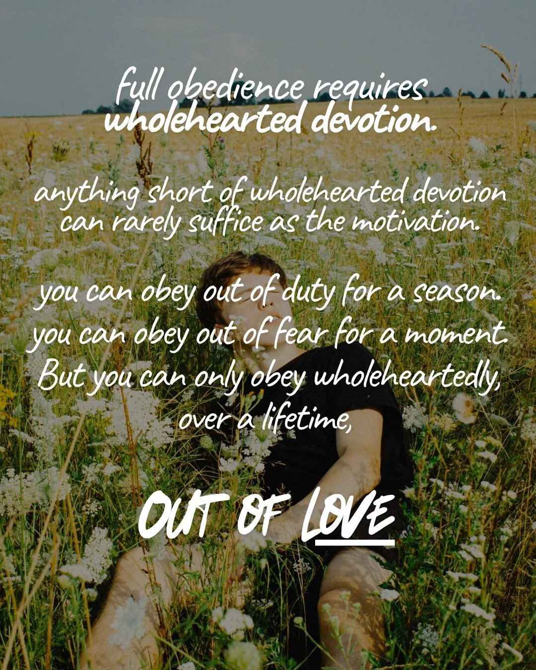A young man sitting among tall wildflowers in a sunlit field. Text: full obedience requires wholehearted devotion. anything short of wholehearted devotion can rarely suffice as the motivation. you can obey out of duty for a season. you can obey out of fear for a moment. But you can only obey wholeheartedly, over a lifetime, Out of love