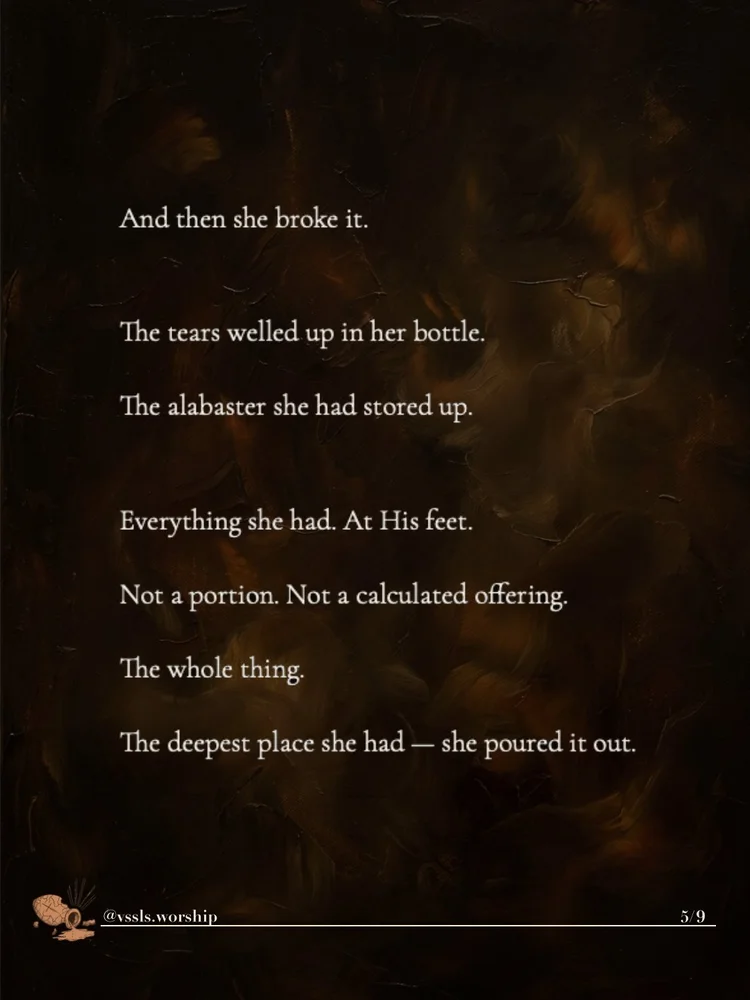 And then she broke it. The tears welled up in her bottle. The alabaster she had stored up. Everything she had. At His feet. Not a portion. Not a calculated offering. The whole thing. The deepest place she had — she poured it out.