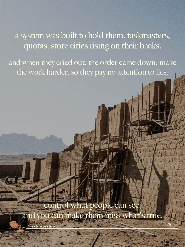 a system was built to hold them. taskmasters, quotas, store cities rising on their backs. and when they cried out, the order came down: make the work harder, so they pay no attention to lies. control what people can see, and you can make them miss what's true.