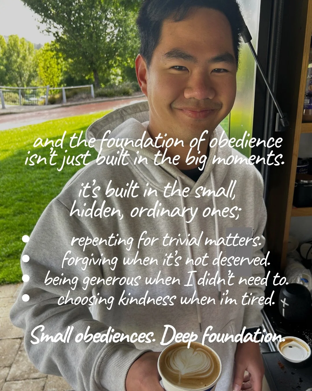 A smiling young man in a grey hoodie holds a cup of coffee with latte art outside a café, with green lawn behind him. Text: and the foundation of obedience isn’t just built in the big moments. it’s built in the small, hidden, ordinary ones; repenting for trivial matters. forgiving when it’s not deserved. being generous when I didn’t need to. choosing kindness when i’m tired. Small obediences. Deep foundation.