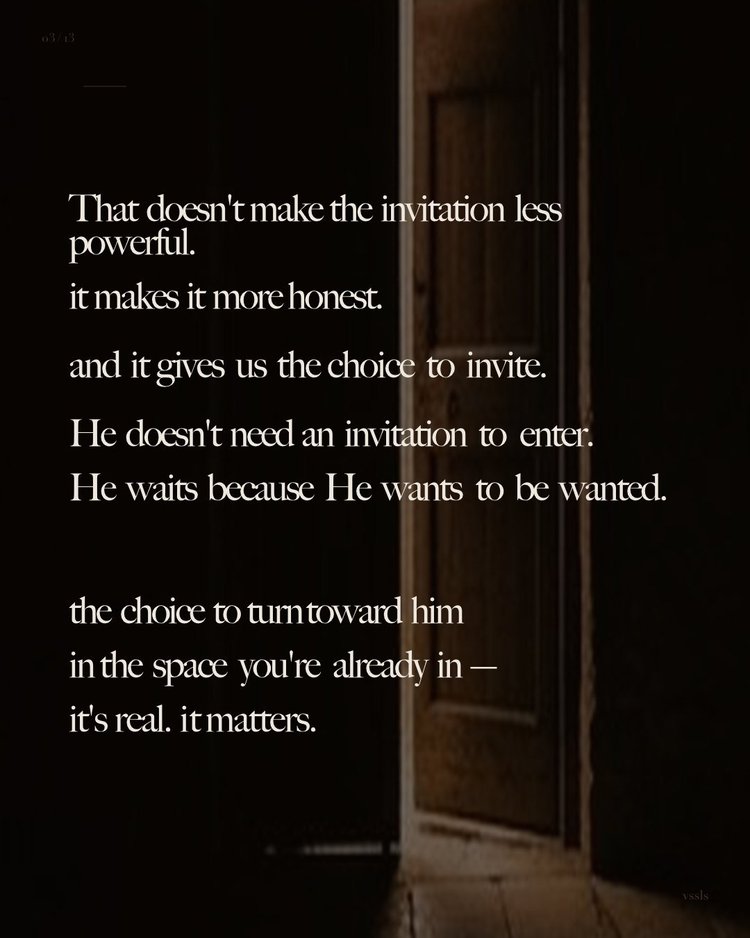 That doesn’t make the invitation less powerful. it makes it more honest. and it gives us the choice to invite. He doesn’t need an invitation to enter. He waits because He wants to be wanted. the choice to turn toward him in the space you’re already in — it’s real. it matters.