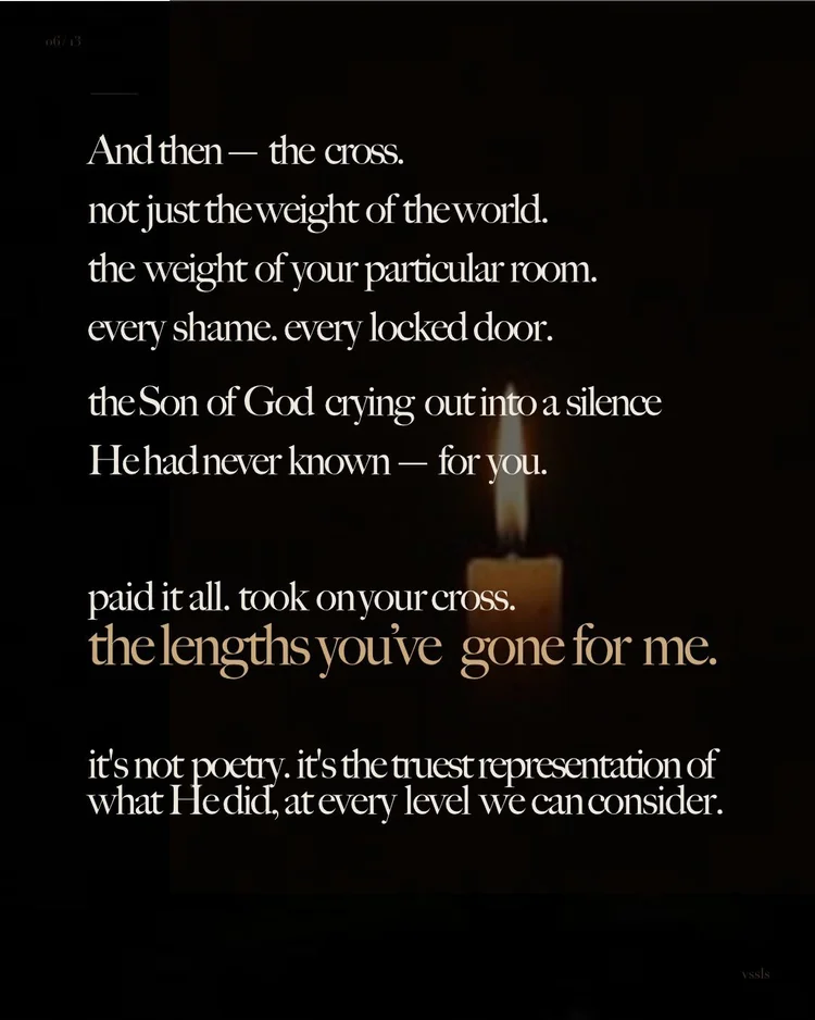 And then — the cross. not just the weight of the world. the weight of your particular room. every shame. every locked door. the Son of God crying out into a silence He had never known — for you. paid it all. took on your cross. the lengths you’ve gone for me. it’s not poetry. it’s the truest representation of what He did, at every level we can consider.