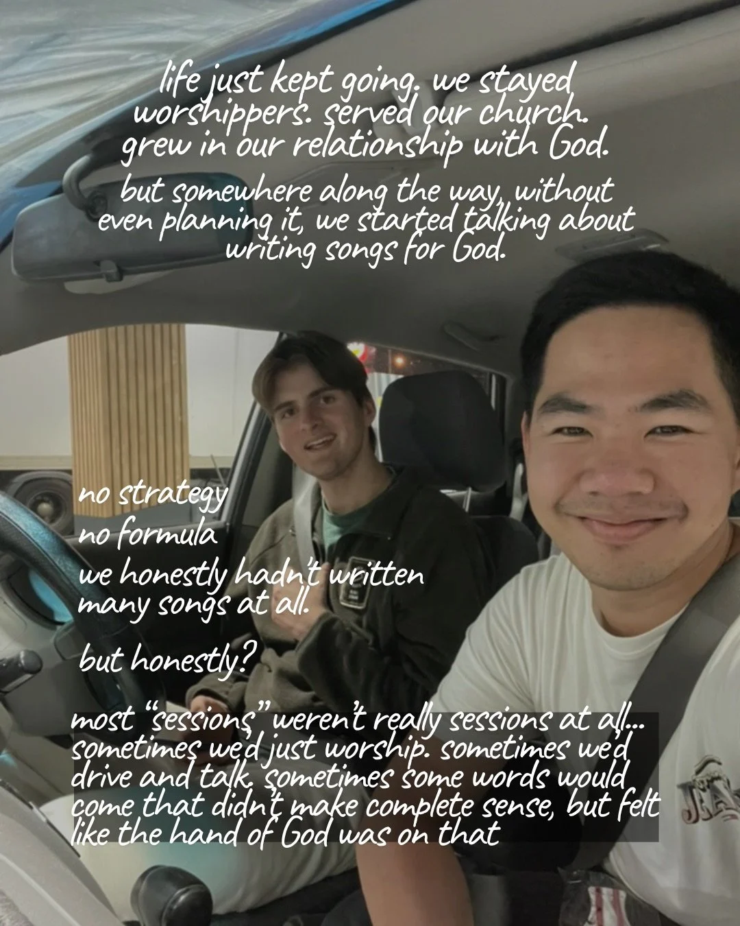 Two young men sitting in a parked car, smiling at the camera. Text: life just kept going. we stayed worshippers. served our church. grew in our relationship with God. but somewhere along the way, without even planning it, we started talking about writing songs for God. no strategy no formula we honestly hadn’t written many songs at all. but honestly? most “sessions” weren’t really sessions at all… sometimes we’d just worship. sometimes we’d drive and talk. sometimes some words would come that didn’t make complete sense, but felt like the hand of God was on that