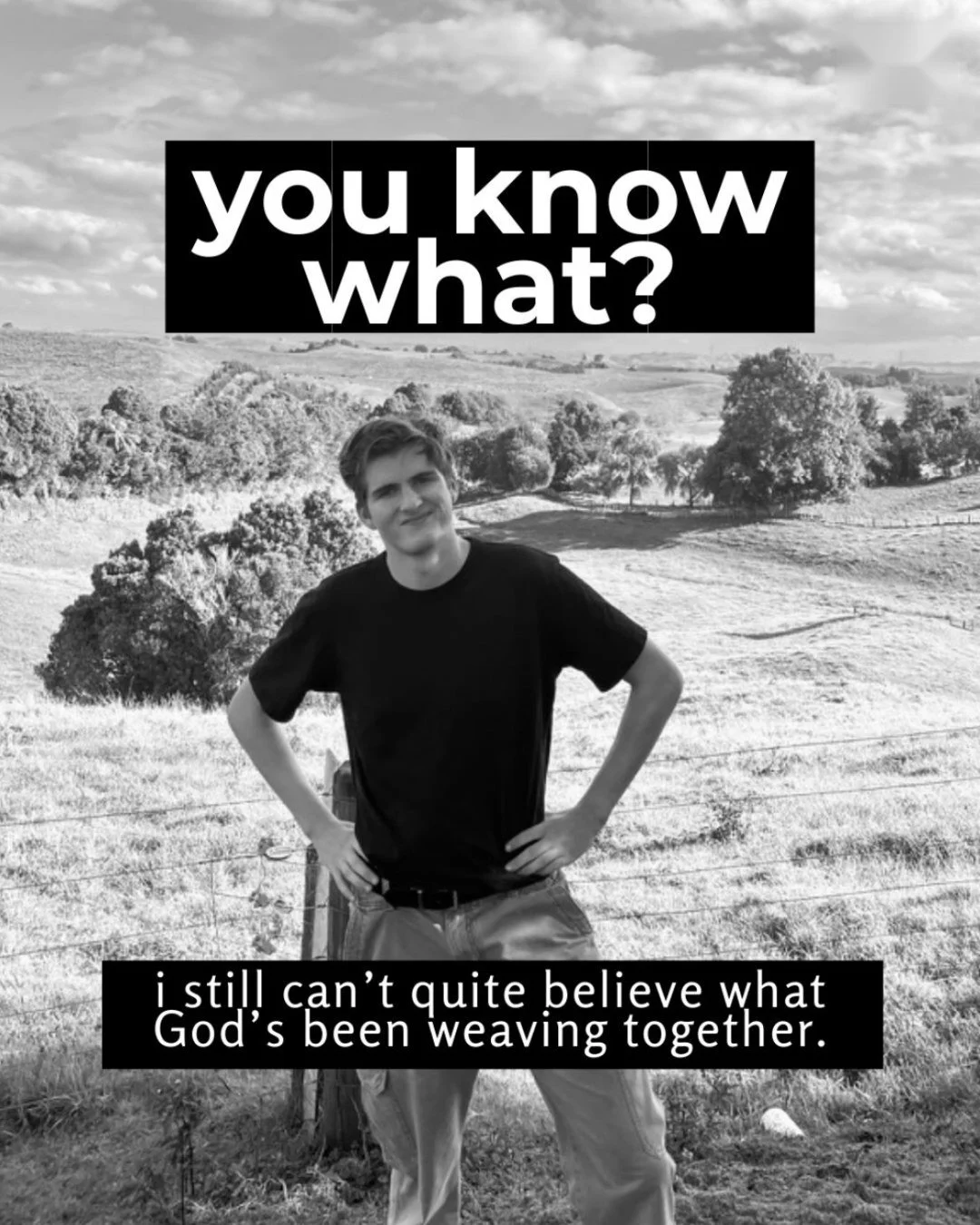 Black-and-white photo of a young man in a dark T-shirt standing with his hands on his hips in front of rolling farmland and trees. Text: you know what? i still can’t quite believe what God’s been weaving together.
