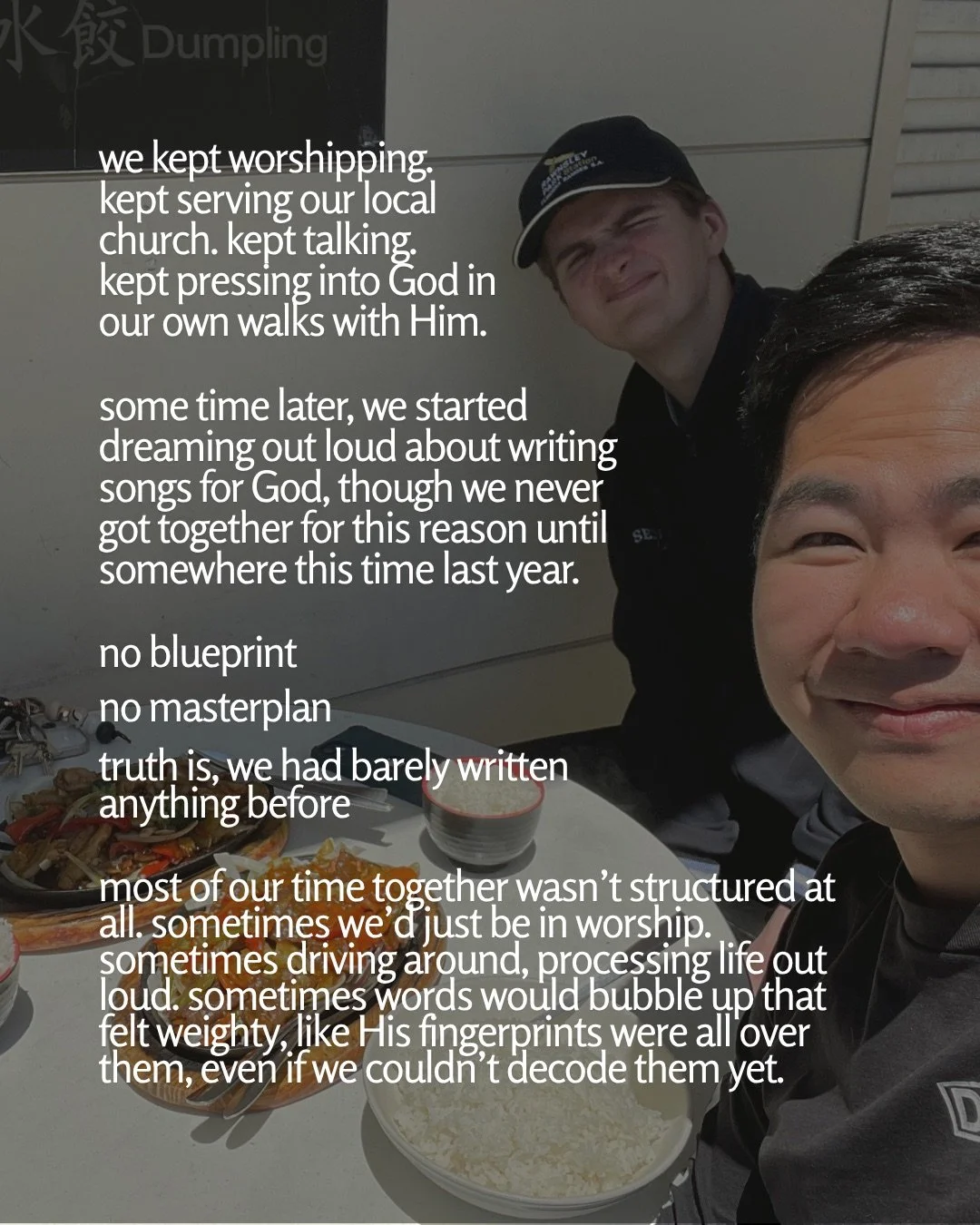 A selfie of two young men at an outdoor restaurant table with plates of food and bowls of rice, one in a cap squinting in the sun. Text: we kept worshipping. kept serving our local church. kept talking. kept pressing into God in our own walks with Him. some time later, we started dreaming out loud about writing songs for God, though we never got together for this reason until somewhere this time last year. no blueprint no masterplan truth is, we had barely written anything before most of our time together wasn’t structured at all. sometimes we’d just be in worship. sometimes driving around, processing life out loud. sometimes words would bubble up that felt weighty, like His fingerprints were all over them, even if we couldn’t decode them yet.