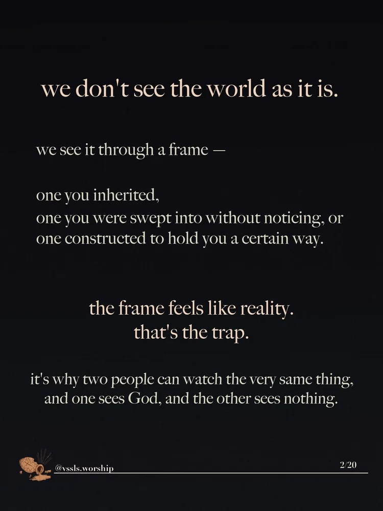 we don't see the world as it is. we see it through a frame — one you inherited, one you were swept into without noticing, or one constructed to hold you a certain way. the frame feels like reality. that's the trap. it's why two people can watch the very same thing, and one sees God, and the other sees nothing.