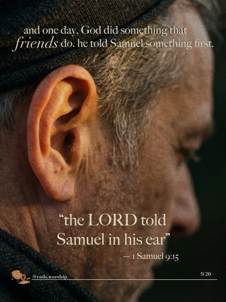 and one day, God did something that friends do. he told him something first. "the LORD had told Samuel in his ear" — 1 Samuel 9:15 that's the prayer: "Like a friend, would you speak to me?"