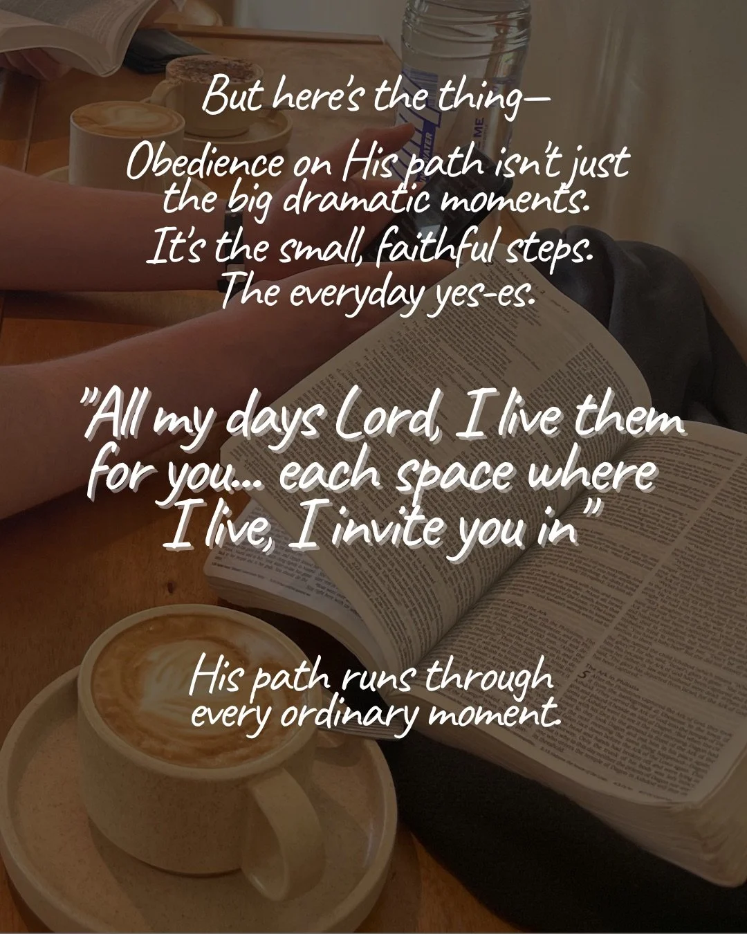 An open Bible beside cups of coffee on a wooden table, with hands resting nearby. Text: But here's the thing— Obedience on His path isn't just the big dramatic moments. It's the small, faithful steps. The everyday yes-es. "All my days Lord, I live them for you... each space where I live, I invite you in" His path runs through every ordinary moment.