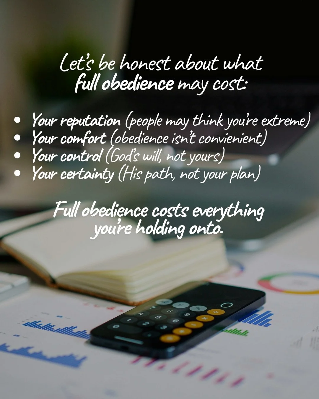 A desk with an open notebook, a calculator and printed charts. Text: Let’s be honest about what full obedience may cost: Your reputation (people may think you’re extreme) Your comfort (obedience isn’t convienient) Your control (God’s will, not yours) Your certainty (His path, not your plan) Full obedience costs everything you’re holding onto.