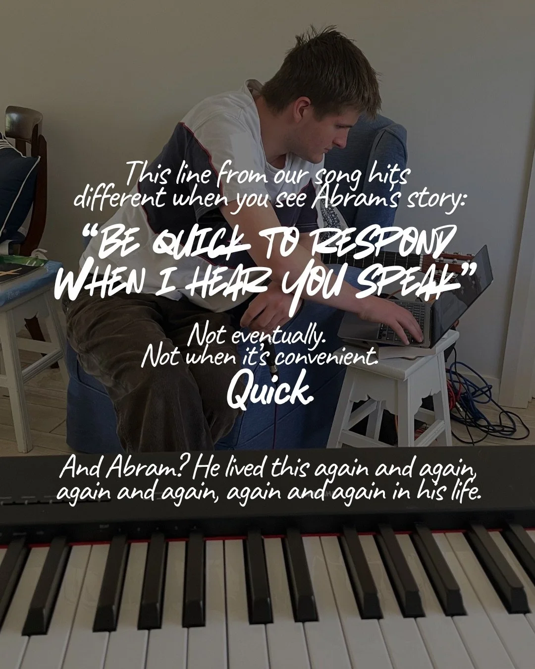A young man working at a laptop in a home studio, with a keyboard's keys in the foreground. Text: This line from our song hits different when you see Abram's story: “be quick to respond when i hear you speak” Not eventually. Not when it’s convenient. Quick. And Abram? He lived this again and again, again and again, again and again in his life.