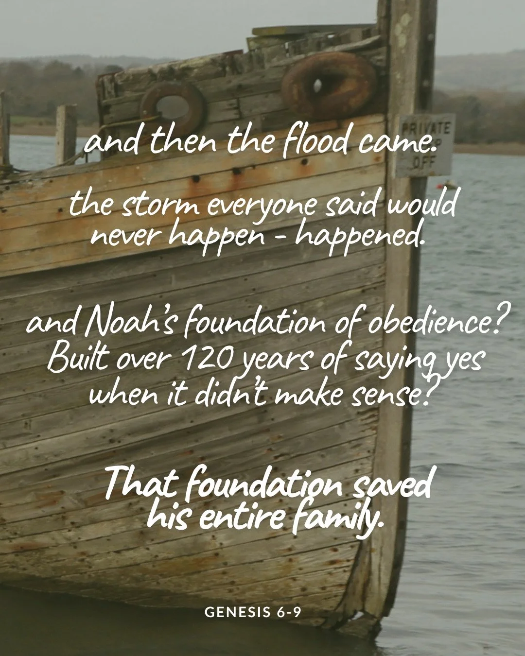 A close-up of the weathered wooden bow of an old boat on grey water. Text: and then the flood came. the storm everyone said would never happen - happened. and Noah’s foundation of obedience? Built over 120 years of saying yes when it didn’t make sense? That foundation saved his entire family. Genesis 6–9