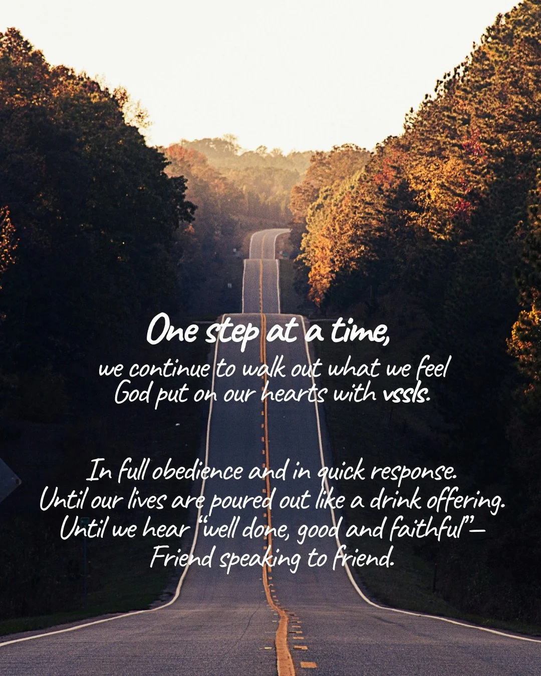 A long straight road stretching between autumn trees towards the horizon. Text: One step at a time, we continue to walk out what we feel God put on our hearts with vssls. In full obedience and in quick response. Until our lives are poured out like a drink offering. Until we hear “well done, good and faithful”— Friend speaking to friend.
