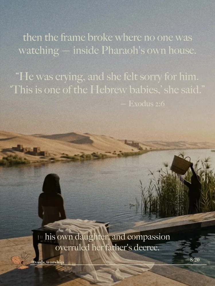 then the frame broke where no one was watching — inside Pharaoh's own house. "He was crying, and she felt sorry for him. 'This is one of the Hebrew babies,' she said." — Exodus 2:6 his own daughter, and compassion overruled her father's decree.