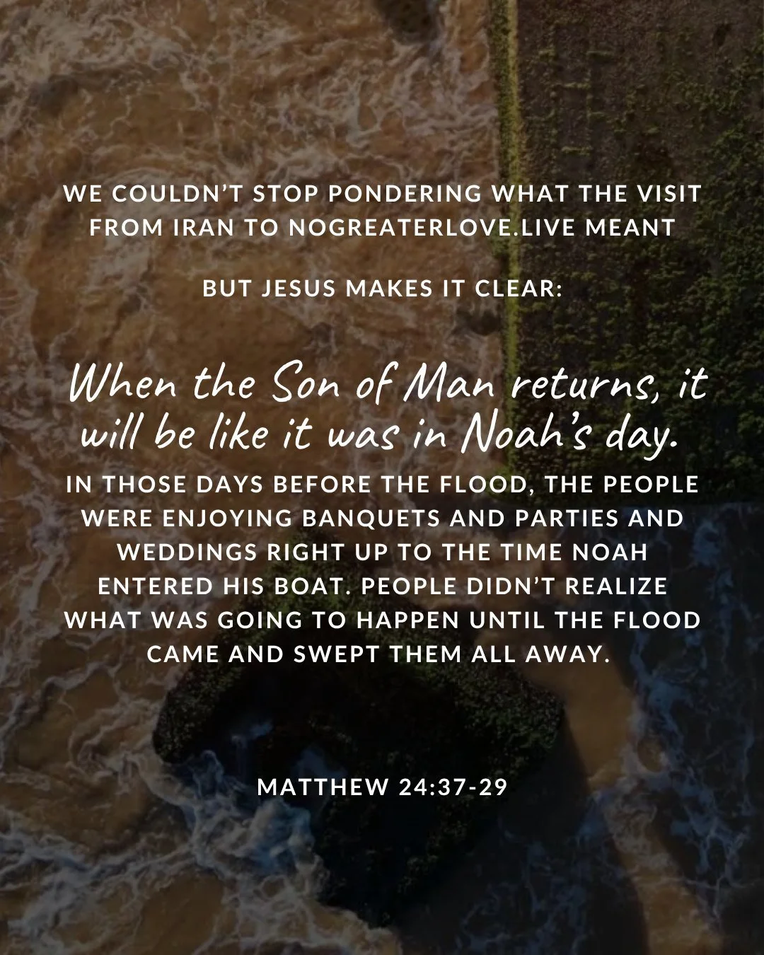 we couldn’t stop pondering what the visit from Iran to NOGREATERLOVE.live meant. but Jesus makes it clear: When the Son of Man returns, it will be like it was in Noah’s day. In those days before the flood, the people were enjoying banquets and parties and weddings right up to the time Noah entered his boat. People didn’t realize what was going to happen until the flood came and swept them all away. Matthew 24:37–39