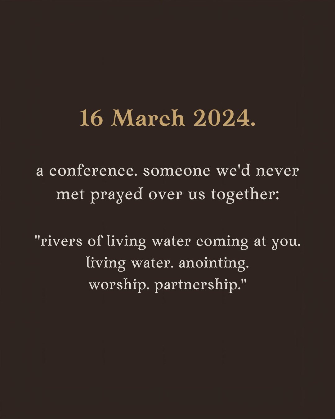 16 March 2024. a conference. someone we’d never met prayed over us together: “rivers of living water coming at you. living water. anointing. worship. partnership.”