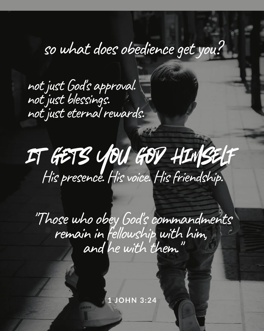 In a black-and-white photo, a small child holds an adult's hand as they walk along a footpath, seen from behind. Text: so what does obedience get you? not just God's approval. not just blessings. not just eternal rewards. it gets you God himself His presence. His voice. His friendship. "Those who obey God's commandments remain in fellowship with him, and he with them." 1 John 3:24