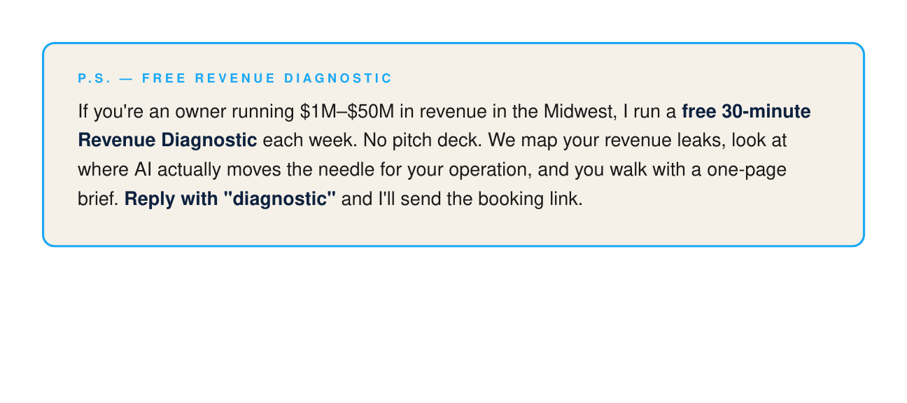 P.S. — Free Revenue Diagnostic. If you're an owner running $1M to $50M in revenue in the Midwest, I run a free 30-minute Revenue Diagnostic each week. No pitch deck. We map your revenue leaks, look at where AI actually moves the needle, and you walk with a one-page brief. Reply with 'diagnostic' and I'll send the booking link.
