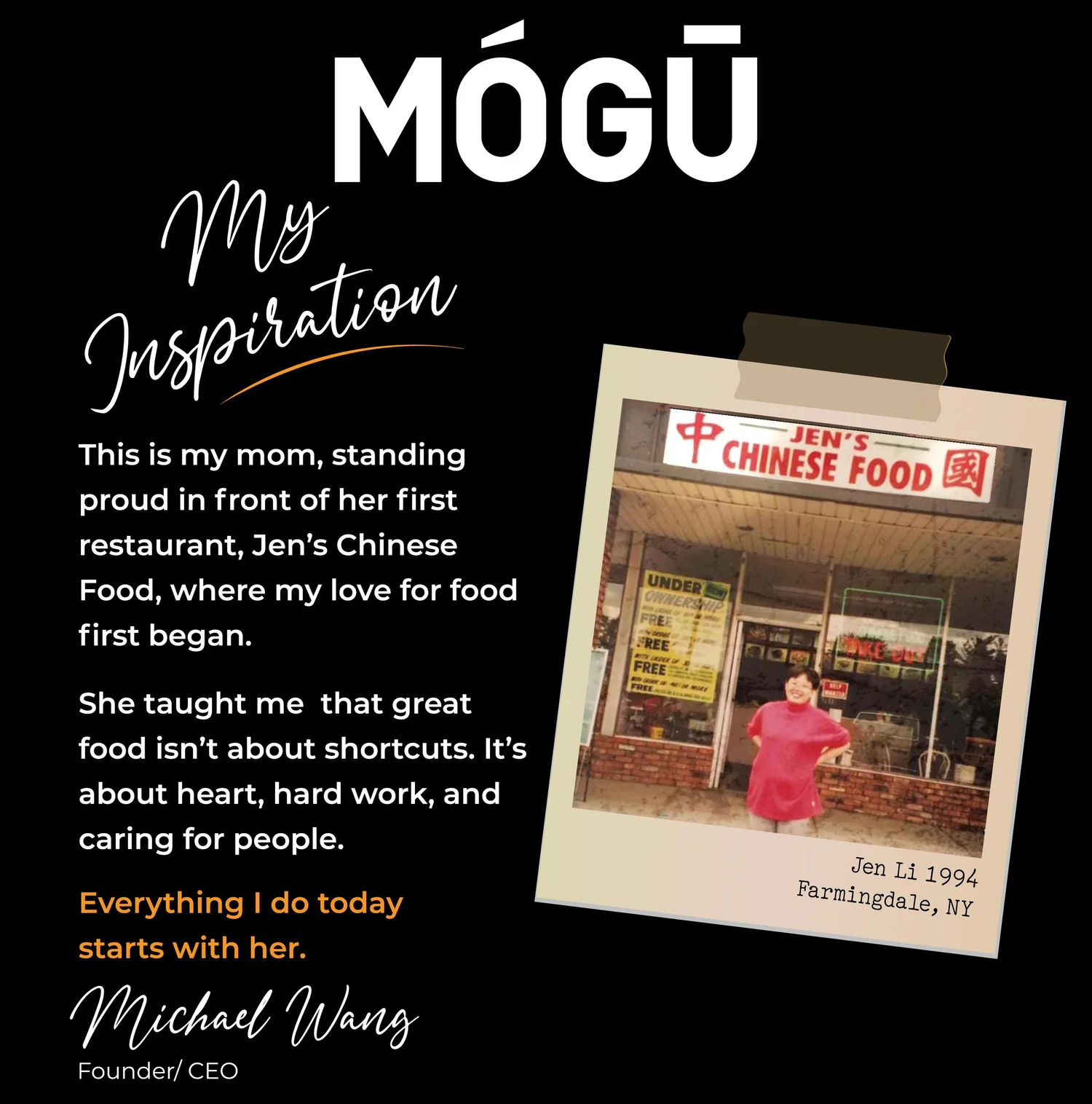 My Inspiration. This is my mom, standing proud in front of her first restaurant, Jen's Chinese Food, where my love for food first began. She taught me that great food isn't about shortcuts. It's about heart, hard work, and caring for people. Everything I do today starts with her. Michael Wang, Founder and CEO. Photo of Jen Li, 1994, Farmingdale, NY.