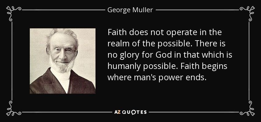 George Muller: Faith does not operate in the realm of the possible. There is no glory for God in that which is humanly possible. Faith begins where man's power ends.