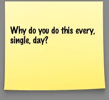 Why do you do this every, single, day?