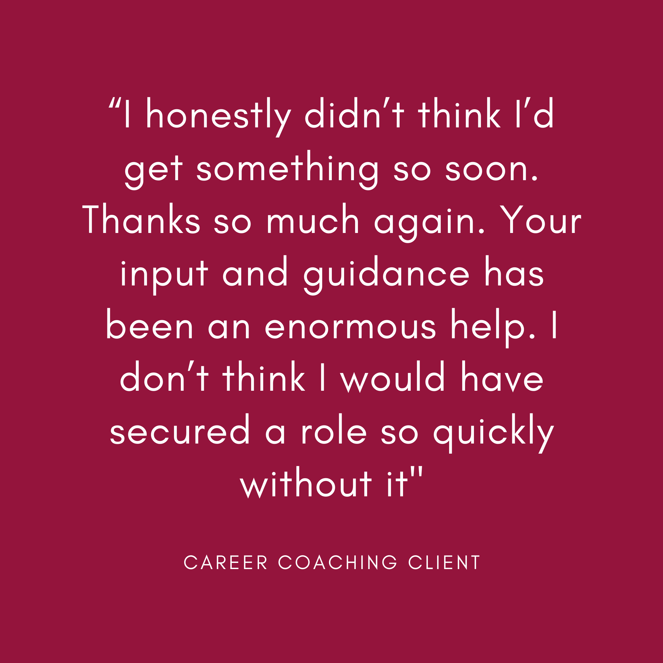 “I honestly didn’t think I’d get something so soon. Thanks so much again. Your input and guidance has been an enormous help. I don’t think I would have secured a role so quickly without it”— Career transition clien.png