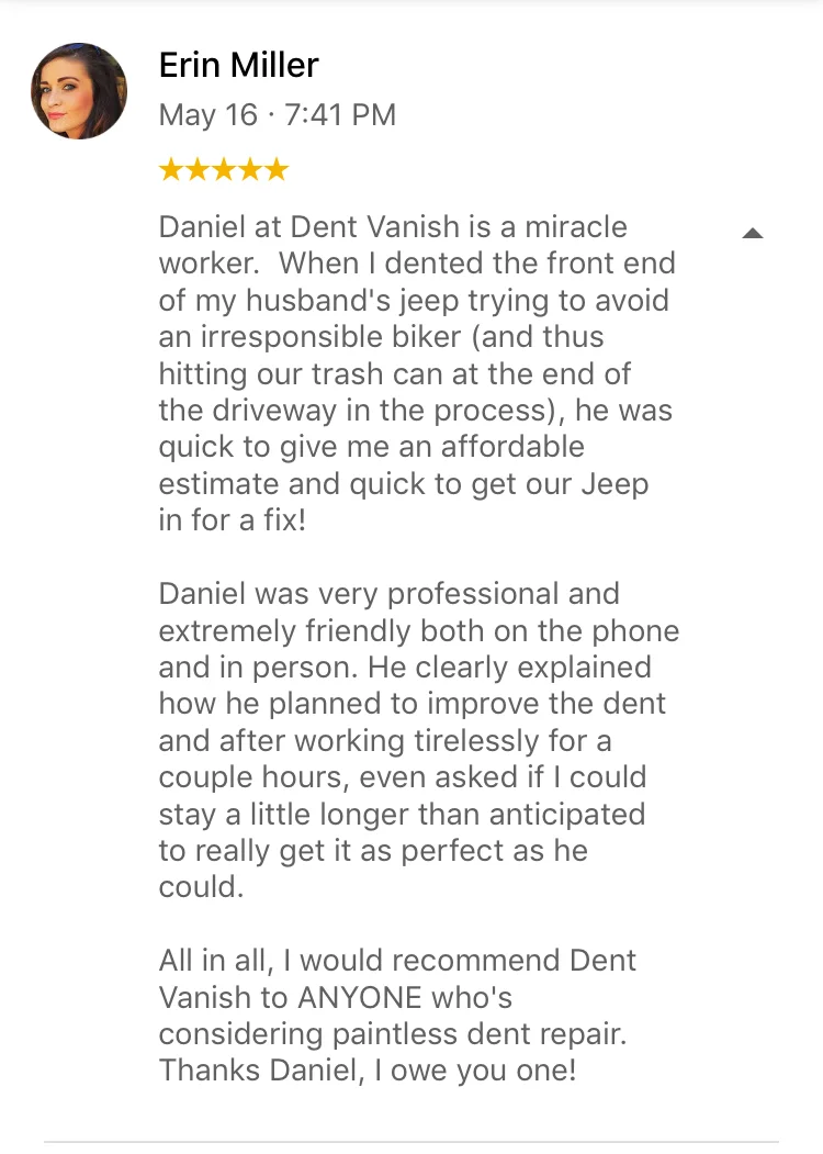 Daniel at Dent Vanish is a miracle worker. When I dented the front end of my husband's jeep trying to avoid an irresponsible biker (and thus hitting our trash can at the end of the driveway in the process), he was quick to give me an affordable estimate and quick to get our Jeep in for a fix! Daniel was very professional and extremely friendly both on the phone and in person. He clearly explained how he planned to improve the dent and after working tirelessly for a couple hours, even asked if I could stay a little longer than anticipated to really get it as perfect as he could. All in all, I would recommend Dent Vanish to ANYONE who's considering paintless dent repair. Thanks Daniel, I owe you one!