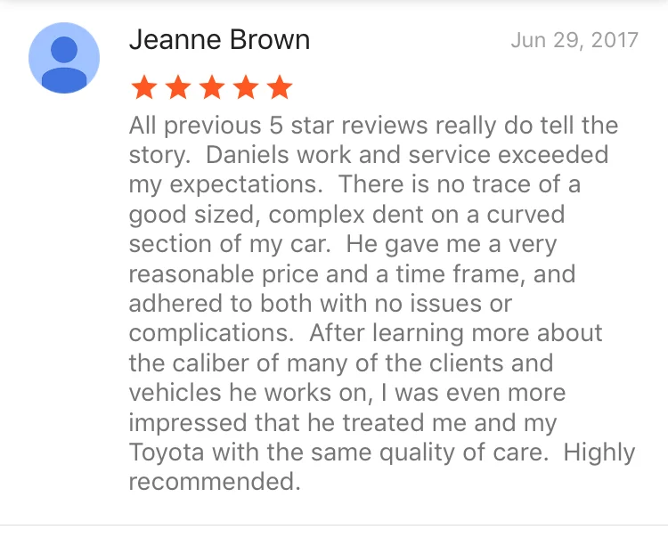 All previous 5 star reviews really do tell the story. Daniels work and service exceeded my expectations. There is no trace of a good sized, complex dent on a curved section of my car. He gave me a very reasonable price and a time frame, and adhered to both with no issues or complications. After learning more about the caliber of many of the clients and vehicles he works on, I was even more impressed that he treated me and my Toyota with the same quality of care. Highly recommended.