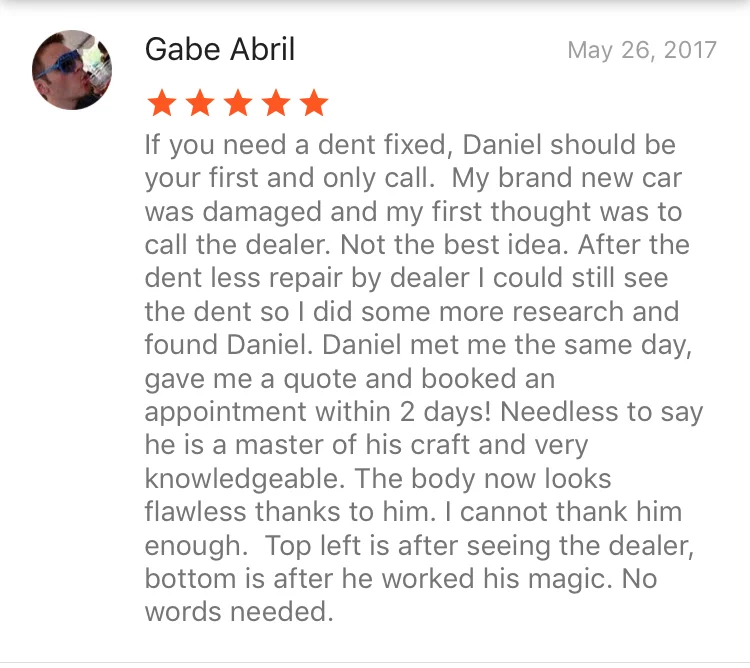 If you need a dent fixed, Daniel should be your first and only call. My brand new car was damaged and my first thought was to call the dealer. Not the best idea. After the dent less repair by dealer I could still see the dent so I did some more research and found Daniel. Daniel met me the same day, gave me a quote and booked an appointment within 2 days! Needless to say he is a master of his craft and very knowledgeable. The body now looks flawless thanks to him. I cannot thank him enough. Top left is after seeing the dealer, bottom is after he worked his magic. No words needed.