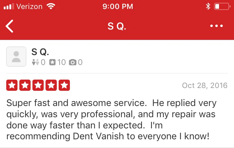 Super fast and awesome service. He replied very quickly, was very professional, and my repair was done way faster than I expected. I'm recommending Dent Vanish to everyone I know!