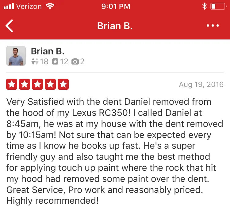 Very Satisfied with the dent Daniel removed from the hood of my Lexus RC350! I called Daniel at 8:45am, he was at my house with the dent removed by 10:15am! Not sure that can be expected every time as I know he books up fast. He's a super friendly guy and also taught me the best method for applying touch up paint where the rock that hit my hood had removed some paint over the dent. Great Service, Pro work and reasonably priced. Highly recommended!