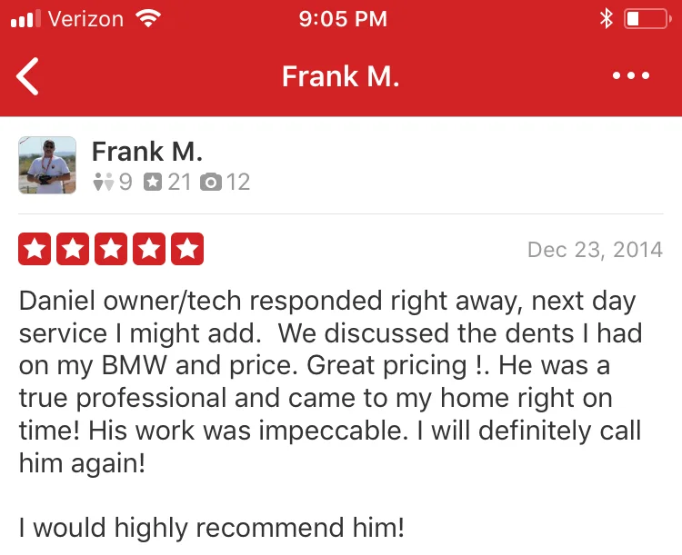 Daniel owner/tech responded right away, next day service I might add. We discussed the dents I had on my BMW and price. Great pricing !. He was a true professional and came to my home right on time! His work was impeccable. I will definitely call him again! I would highly recommend him!