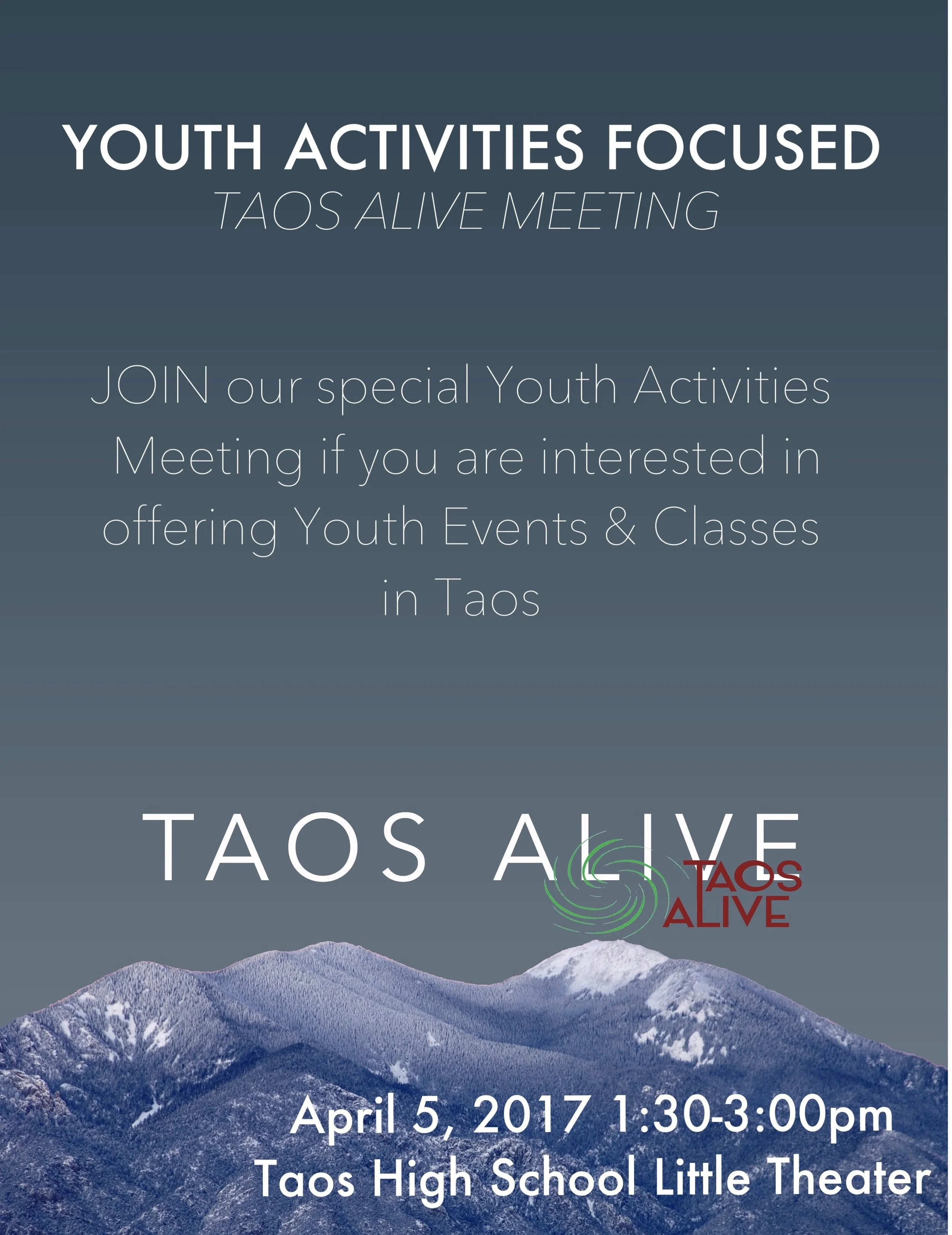 The next Taos Alive meeting will focus on youth activities in Taos. This is a follow-up to last year's Town Hall meeting, our strategic planning and to assist the start-up of the new youth activities newsletter and the new youth coalition. Anyone interested in providing drug-free youth activities are already providing youth activities, promoting youth activities, are a youth interested in more youth activities should attend. Our goals are not to create more activities but a venue/system to bring together people/organizations l who already are providing activities and those who want to with space, promotion, and youth. When: April 5, 2017 1:30P-3:00PM Where: Taos High School Little Theater