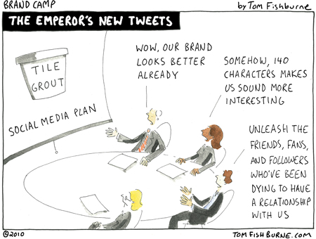 via tomfishburne.com
When someone nails a point as well as Tom Fishburne does in the above Brand Camp cartoon, I feel it's my duty to simply post that insight and provide you with the link to the full article. So, I've taken just a marketing minute to do just that.
For those of you who have any involvement with marketing, brands or are considering using social tools for your company, I encourage you to read Tom's post. It won't take long, but it may wake you up to some a simple truth that could save you time, money and disappointment.
I've seen this movie before, but it bears a repeat viewing. Bottom line, it's about putting the horse in front of the cart, not vice verse. Business Objectives, Strategy, and Brand should all precede the consideration use of a tactic such as social tools and media. If you'd like to read more on this, check out my post on "Social Media - Beware of Shiny New Objects."
So, to mix metaphors, are you a tweeting emperor or are you putting the cart where it belongs?