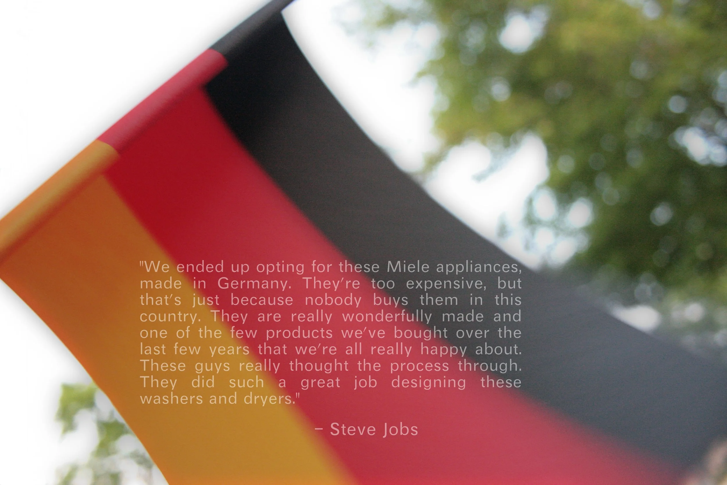"We ended up opting for these Miele appliances, made in Germany. They're too expensive, but that's just because nobody buys them in this country. They are really wonderfully made and one of the few products we've bought over the last few years that we're all really happy about. These guys really thought the process through. They did such a great job designing these washers and dryers." - Steve Jobs