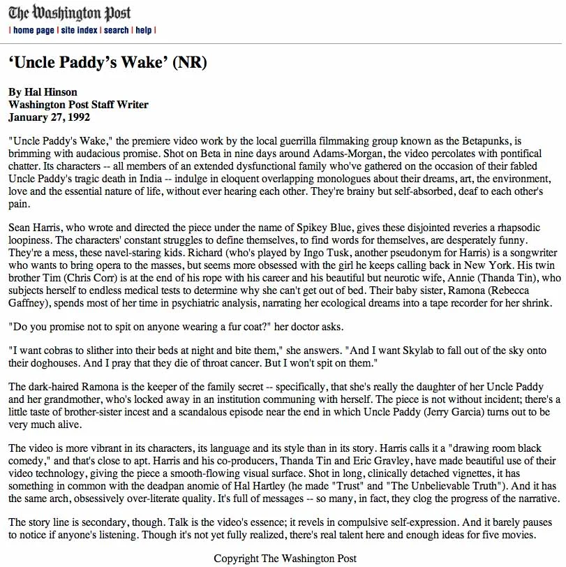 + + + NOTE: Uncle Paddy's Wake followed Blue's first feature-length movie, "Woobie's Geography Lesson." Both of these movies had theatrical release in Washington, but Uncle Paddy'ws Wake played for a full week and scored the highest per-screen average take in Variety's listings for the week it showed at the Biograph Theatre. Needless to say it was the high earnings and not the critical acclaim that won Blue attention from Hollywood and Tribeca.