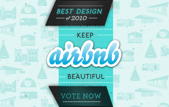 We spend a lot of time on design at Airbnb . We want to make it easy to list and book rooms all around the world. All the hours, sketches, mock-ups, prototypes, sweat, iterations, debates, and tests that go into making the site beautiful have combined to a nomination for " Best Design of 2010 ". The Crunchies, as they're called, are like the Emmy's for the internet. It's an honor to be a finalist for such a distinction. If you have 5 seconds, and you appreciate Airbnb's design, you can vote here . You can cast one per day until Jan 19. Here's a glance at some design from 2010: iPhone app , re-designed search results , Collections , and How it Works video .
Thanks in advance; your vote will help "Keep Airbnb Beautiful".