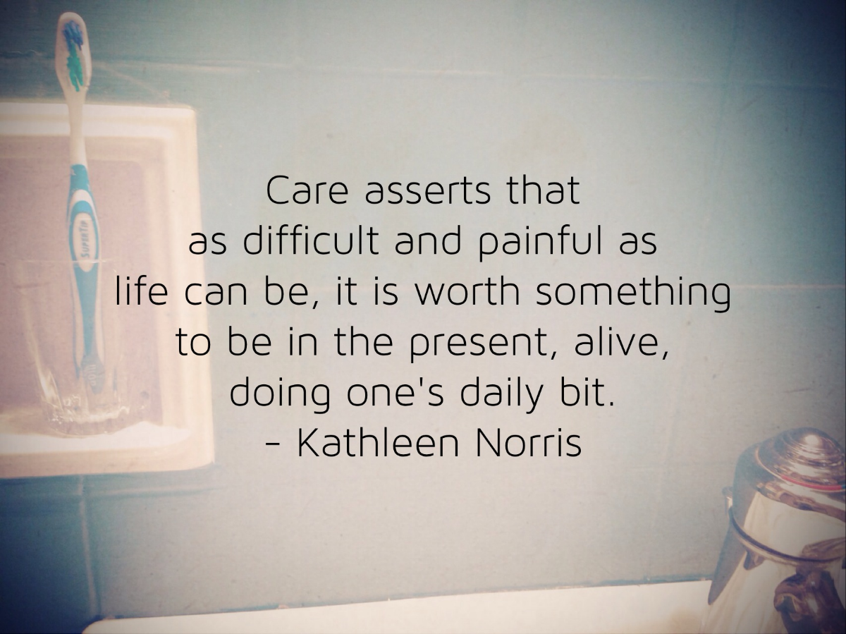 Care asserts that as difficult and painful as life can be, it is worth something to be in the present, alive, doing one;s daily bit. -Kathleen Norris