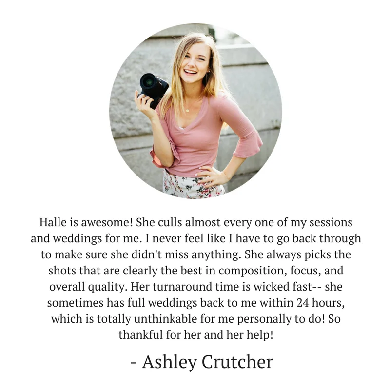 Halle is awesome! She culls almost every one of my sessions and weddings for me. I never feel like I have to go back through and make sure she didn't miss anything. She always picks the shots that are clearly the bes (2).jpg